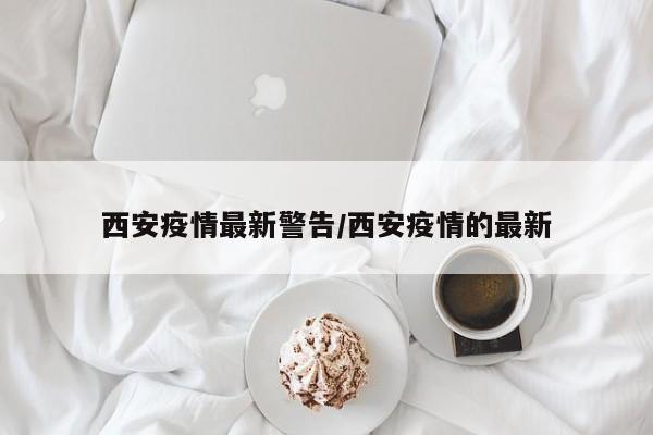 西安疫情最新警告/西安疫情的最新