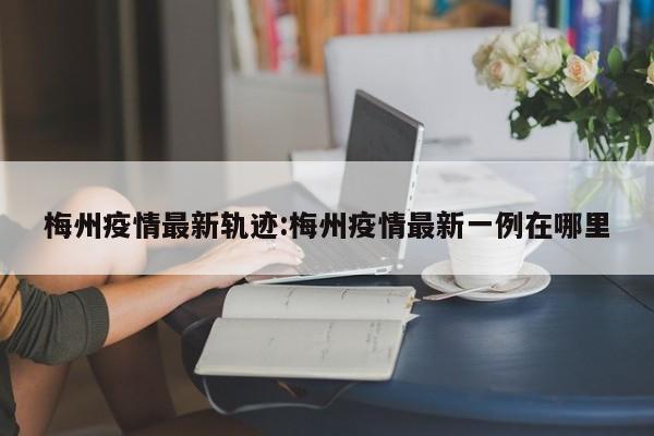 梅州疫情最新轨迹:梅州疫情最新一例在哪里