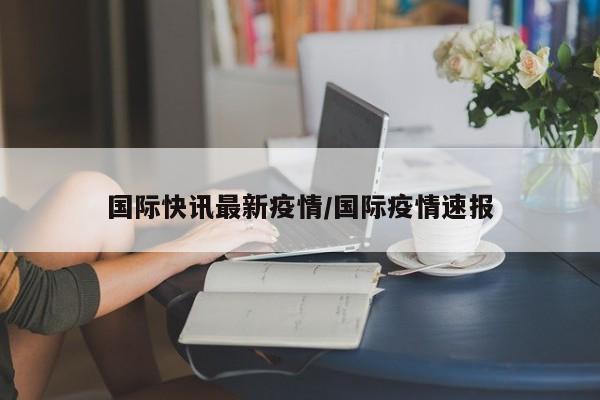 国际快讯最新疫情/国际疫情速报