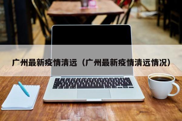 广州最新疫情清远（广州最新疫情清远情况）