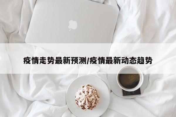 疫情走势最新预测/疫情最新动态趋势