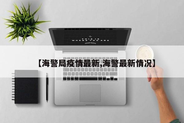 【海警局疫情最新,海警最新情况】