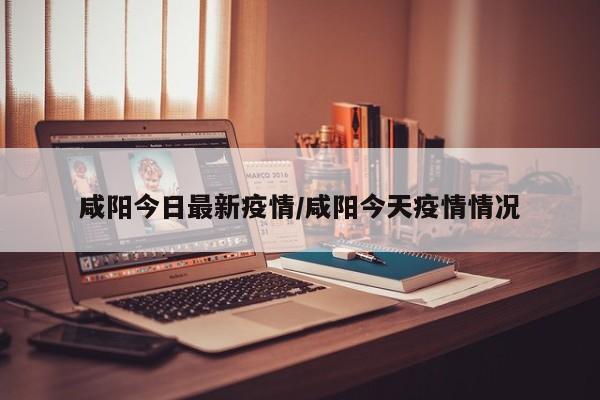 咸阳今日最新疫情/咸阳今天疫情情况