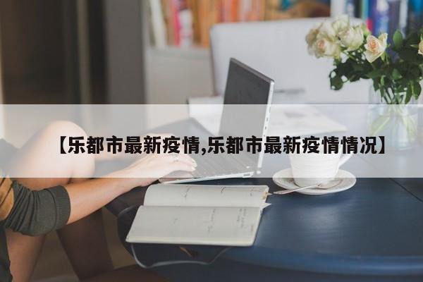 【乐都市最新疫情,乐都市最新疫情情况】