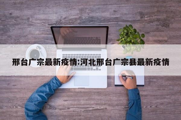 邢台广宗最新疫情:河北邢台广宗县最新疫情