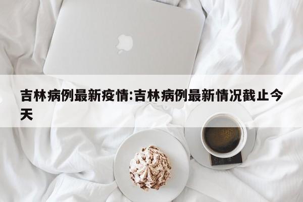 吉林病例最新疫情:吉林病例最新情况截止今天