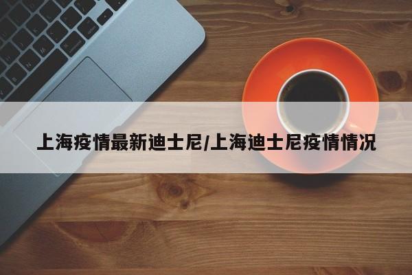 上海疫情最新迪士尼/上海迪士尼疫情情况