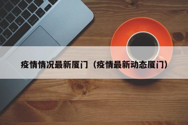 疫情情况最新厦门（疫情最新动态厦门）