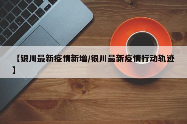 【银川最新疫情新增/银川最新疫情行动轨迹】