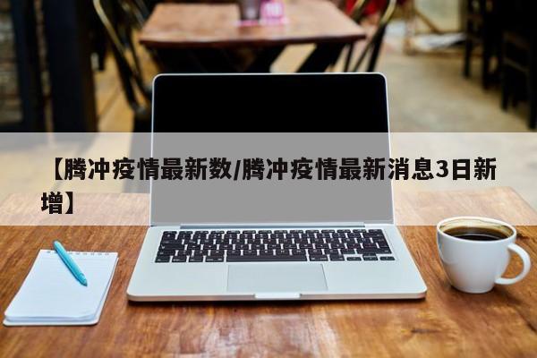 【腾冲疫情最新数/腾冲疫情最新消息3日新增】