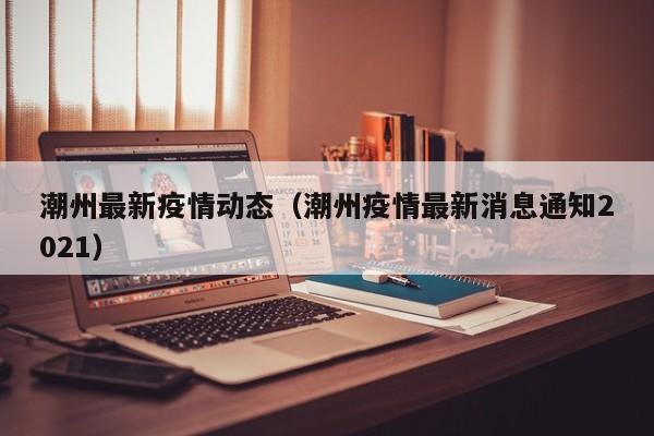 潮州最新疫情动态（潮州疫情最新消息通知2021）