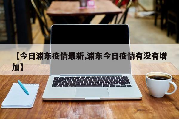【今日浦东疫情最新,浦东今日疫情有没有增加】