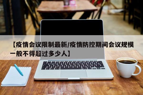 【疫情会议限制最新/疫情防控期间会议规模一般不得超过多少人】