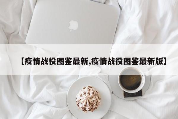 【疫情战役图鉴最新,疫情战役图鉴最新版】