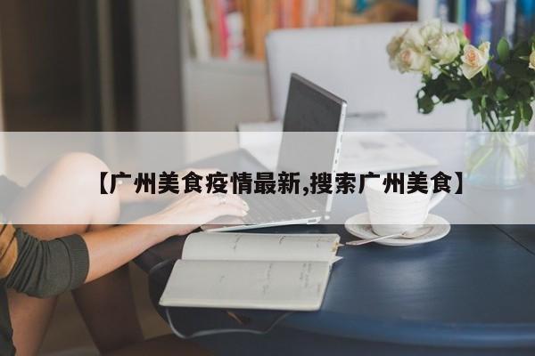 【广州美食疫情最新,搜索广州美食】
