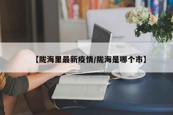 【陇海里最新疫情/陇海是哪个市】