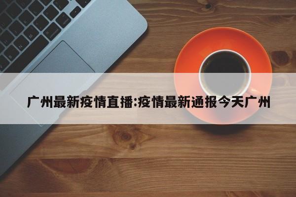 广州最新疫情直播:疫情最新通报今天广州