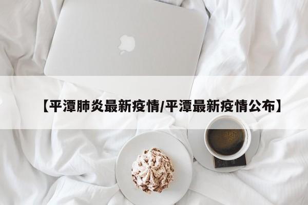 【平潭肺炎最新疫情/平潭最新疫情公布】