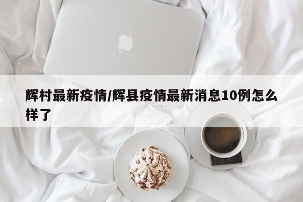 辉村最新疫情/辉县疫情最新消息10例怎么样了