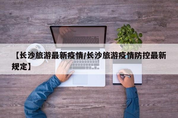 【长沙旅游最新疫情/长沙旅游疫情防控最新规定】