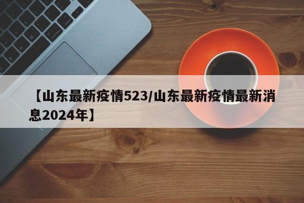 【山东最新疫情523/山东最新疫情最新消息2024年】