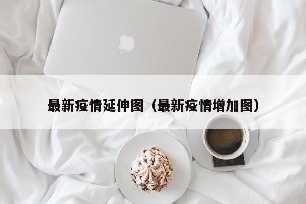 最新疫情延伸图（最新疫情增加图）