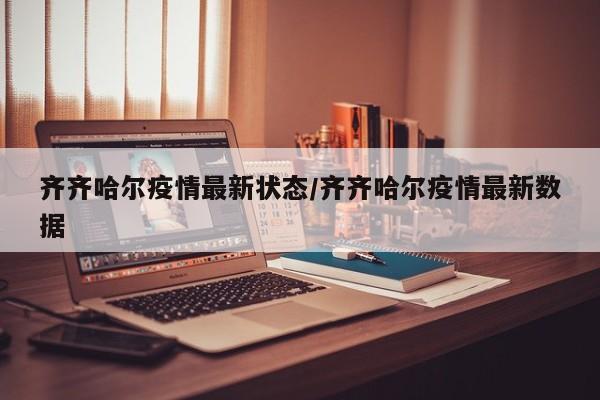 齐齐哈尔疫情最新状态/齐齐哈尔疫情最新数据