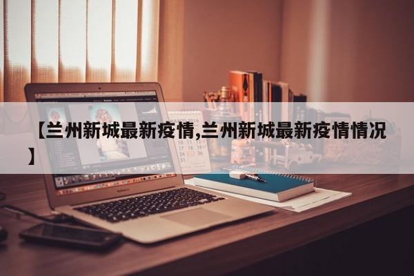 【兰州新城最新疫情,兰州新城最新疫情情况】