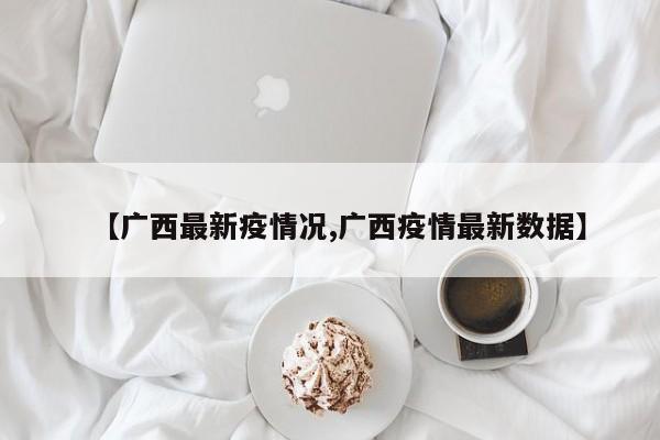 【广西最新疫情况,广西疫情最新数据】