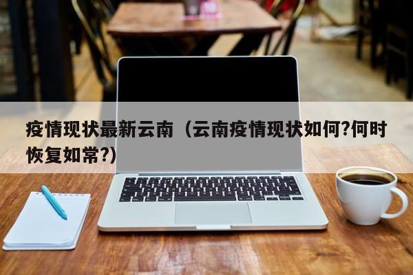疫情现状最新云南（云南疫情现状如何?何时恢复如常?）