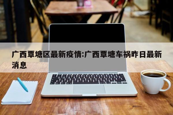 广西覃塘区最新疫情:广西覃塘车祸昨日最新消息