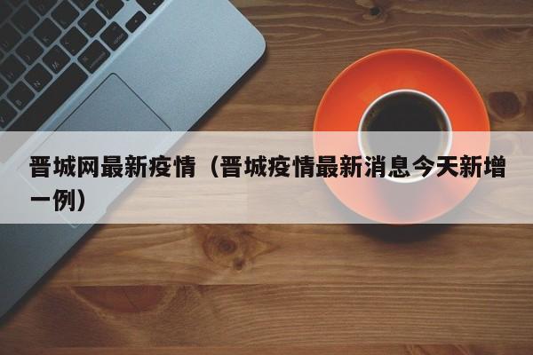 晋城网最新疫情（晋城疫情最新消息今天新增一例）