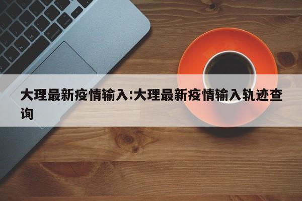 大理最新疫情输入:大理最新疫情输入轨迹查询