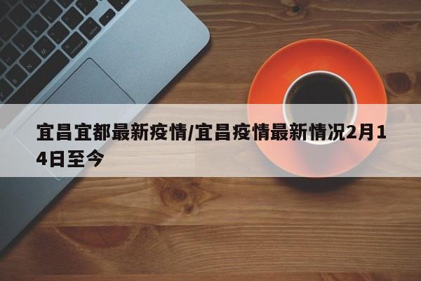 宜昌宜都最新疫情/宜昌疫情最新情况2月14日至今