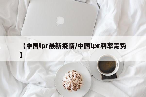 【中国lpr最新疫情/中国lpr利率走势】