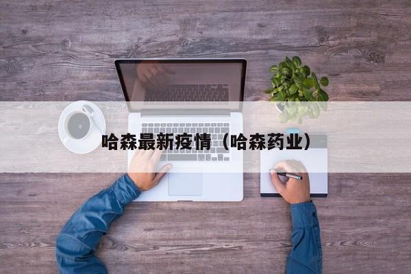 哈森最新疫情（哈森药业）