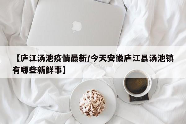 【庐江汤池疫情最新/今天安徽庐江县汤池镇有哪些新鲜事】
