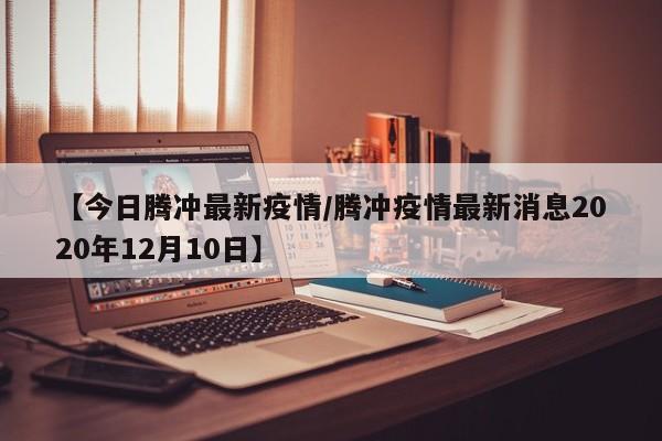 【今日腾冲最新疫情/腾冲疫情最新消息2020年12月10日】