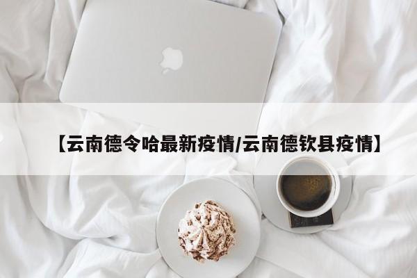 【云南德令哈最新疫情/云南德钦县疫情】