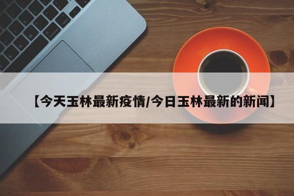【今天玉林最新疫情/今日玉林最新的新闻】