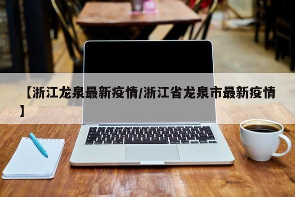 【浙江龙泉最新疫情/浙江省龙泉市最新疫情】
