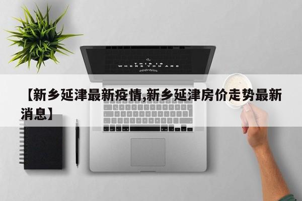 【新乡延津最新疫情,新乡延津房价走势最新消息】