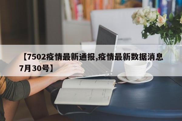 【7502疫情最新通报,疫情最新数据消息7月30号】