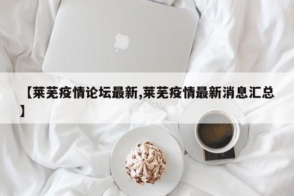 【莱芜疫情论坛最新,莱芜疫情最新消息汇总】