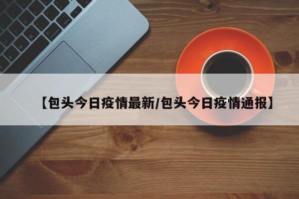 【包头今日疫情最新/包头今日疫情通报】