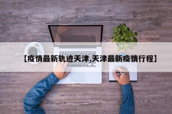 【疫情最新轨迹天津,天津最新疫情行程】