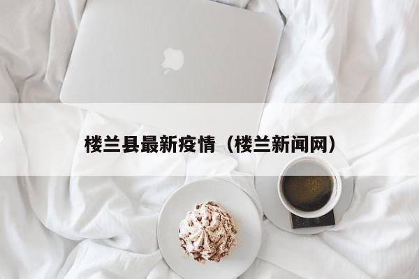 楼兰县最新疫情（楼兰新闻网）