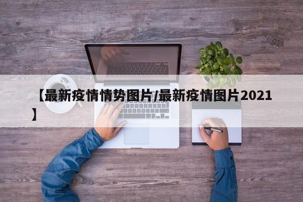 【最新疫情情势图片/最新疫情图片2021】