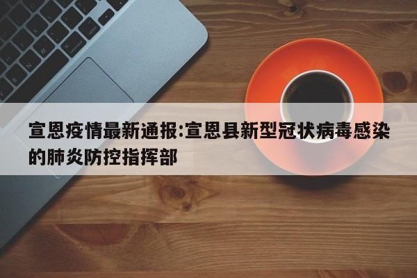 宣恩疫情最新通报:宣恩县新型冠状病毒感染的肺炎防控指挥部