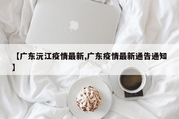 【广东沅江疫情最新,广东疫情最新通告通知】